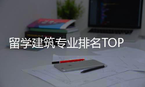留学建筑专业排名TOP榜单一览!