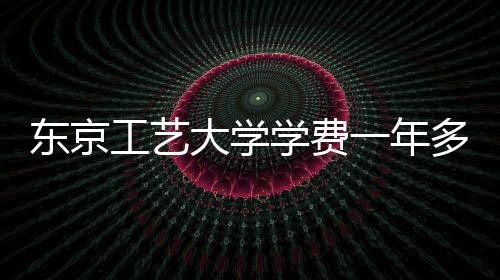 东京工艺大学学费一年多少钱?