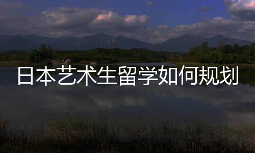 日本艺术生留学如何规划申请时间?