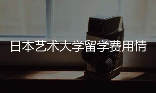 日本艺术大学留学费用情况一览!