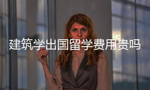 建筑学出国留学费用贵吗?