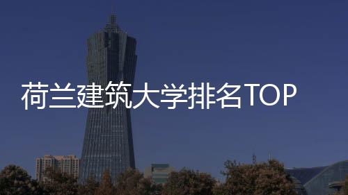 荷兰建筑大学排名TOP1院校:代尔夫特理工大学